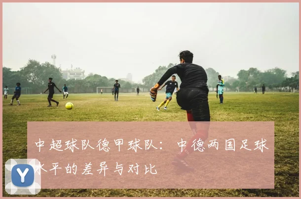 中超球队德甲球队：中德两国足球水平的差异与对比