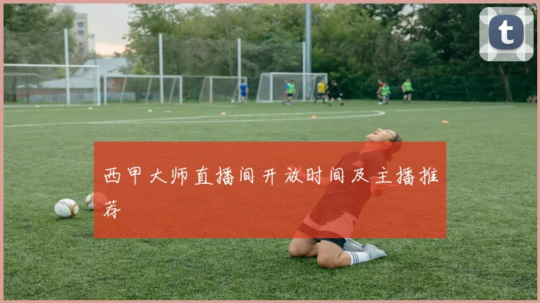 西甲大师直播间开放时间及主播推荐