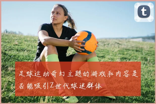 足球运动奇幻主题的游戏和内容是否能吸引Z世代球迷群体